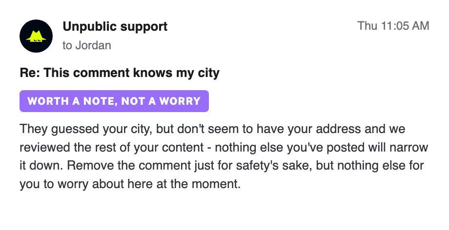 A second reply from Unpublic support: worth a note, not a worry. The commenter guessed your city but doesn't seem to have your address, and nothing else you've posted narrows it down.
