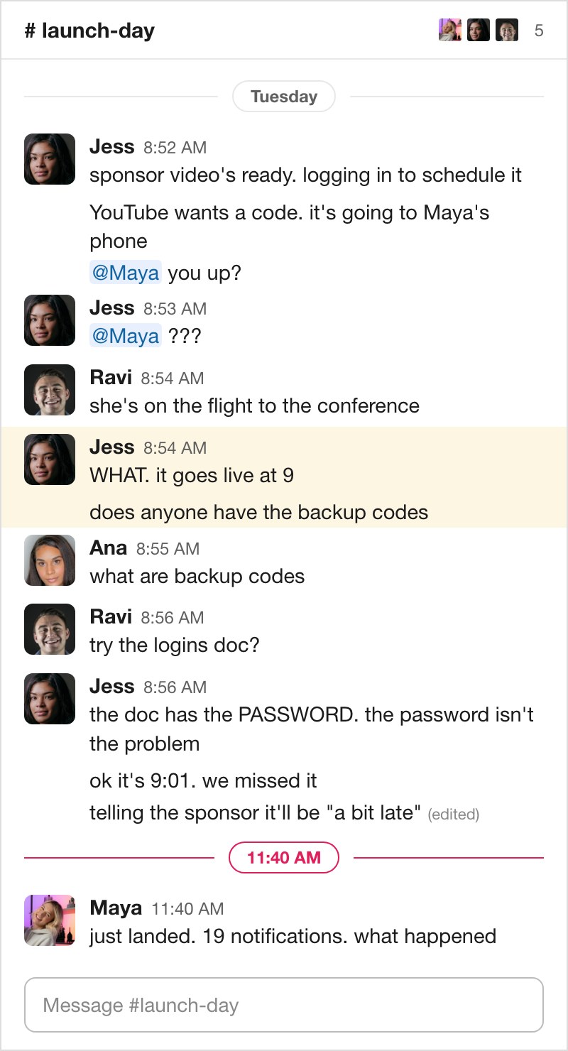 The launch-day chat. 8:52, Jess: sponsor video's ready, logging in. YouTube wants a code, it's going to Maya's phone. at-Maya you up? 8:53: at-Maya ??? 8:54, Ravi: she's on the flight to the conference. Jess: WHAT. it goes live at 9. Does anyone have the backup codes. Ana: what are backup codes. Ravi: try the logins doc? Jess: the doc has the PASSWORD. the password isn't the problem. ok it's 9:01. we missed it. Telling the sponsor it'll be a bit late. 11:40, Maya: just landed. 19 notifications. what happened.